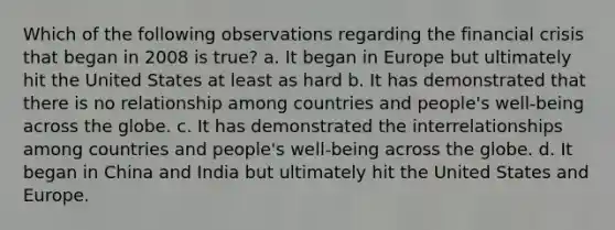 Which of the following observations regarding the financial crisis that began in 2008 is true? a. It began in Europe but ultimately hit the United States at least as hard b. It has demonstrated that there is no relationship among countries and people's well-being across the globe. c. It has demonstrated the interrelationships among countries and people's well-being across the globe. d. It began in China and India but ultimately hit the United States and Europe.