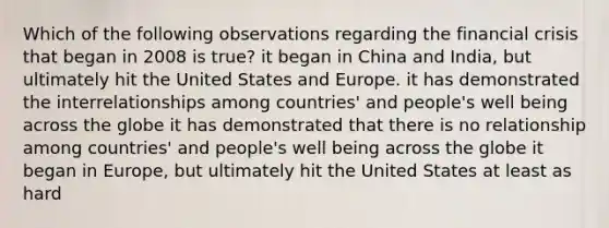 Which of the following observations regarding the financial crisis that began in 2008 is true? it began in China and India, but ultimately hit the United States and Europe. it has demonstrated the interrelationships among countries' and people's well being across the globe it has demonstrated that there is no relationship among countries' and people's well being across the globe it began in Europe, but ultimately hit the United States at least as hard