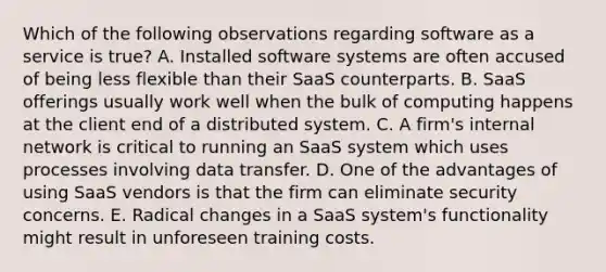 Which of the following observations regarding software as a service is true? A. Installed software systems are often accused of being less flexible than their SaaS counterparts. B. SaaS offerings usually work well when the bulk of computing happens at the client end of a distributed system. C. A firm's internal network is critical to running an SaaS system which uses processes involving data transfer. D. One of the advantages of using SaaS vendors is that the firm can eliminate security concerns. E. Radical changes in a SaaS system's functionality might result in unforeseen training costs.