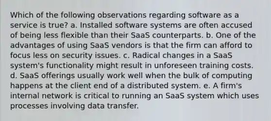 Which of the following observations regarding software as a service is true? a. Installed software systems are often accused of being less flexible than their SaaS counterparts. b. One of the advantages of using SaaS vendors is that the firm can afford to focus less on security issues. c. Radical changes in a SaaS system's functionality might result in unforeseen training costs. d. SaaS offerings usually work well when the bulk of computing happens at the client end of a distributed system. e. A firm's internal network is critical to running an SaaS system which uses processes involving data transfer.