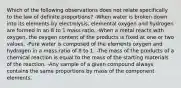 Which of the following observations does not relate specifically to the law of definite proportions? -When water is broken down into its elements by electrolysis, elemental oxygen and hydrogen are formed in an 8 to 1 mass ratio. -When a metal reacts with oxygen, the oxygen content of the products is fixed at one or two values. -Pure water is composed of the elements oxygen and hydrogen in a mass ratio of 8 to 1. -The mass of the products of a chemical reaction is equal to the mass of the starting materials of the reaction. -Any sample of a given compound always contains the same proportions by mass of the component elements.