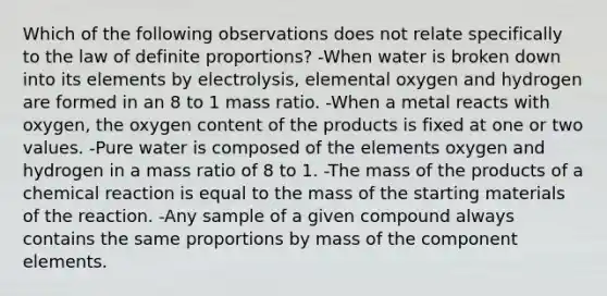 Which of the following observations does not relate specifically to the law of definite proportions? -When water is broken down into its elements by electrolysis, elemental oxygen and hydrogen are formed in an 8 to 1 mass ratio. -When a metal reacts with oxygen, the oxygen content of the products is fixed at one or two values. -Pure water is composed of the elements oxygen and hydrogen in a mass ratio of 8 to 1. -The mass of the products of a chemical reaction is equal to the mass of the starting materials of the reaction. -Any sample of a given compound always contains the same proportions by mass of the component elements.