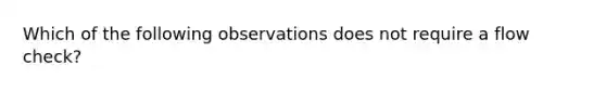 Which of the following observations does not require a flow check?