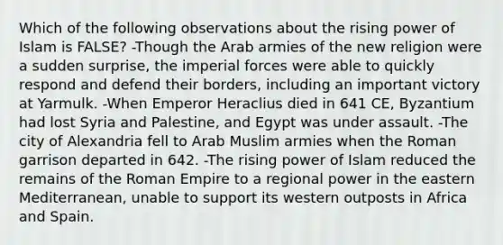 Which of the following observations about the rising power of Islam is FALSE? -Though the Arab armies of the new religion were a sudden surprise, the imperial forces were able to quickly respond and defend their borders, including an important victory at Yarmulk. -When Emperor Heraclius died in 641 CE, Byzantium had lost Syria and Palestine, and Egypt was under assault. -The city of Alexandria fell to Arab Muslim armies when the Roman garrison departed in 642. -The rising power of Islam reduced the remains of the Roman Empire to a regional power in the eastern Mediterranean, unable to support its western outposts in Africa and Spain.