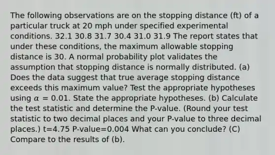 The following observations are on the stopping distance (ft) of a particular truck at 20 mph under specified experimental conditions. 32.1 30.8 31.7 30.4 31.0 31.9 The report states that under these conditions, the maximum allowable stopping distance is 30. A normal probability plot validates the assumption that stopping distance is normally distributed. (a) Does the data suggest that true average stopping distance exceeds this maximum value? Test the appropriate hypotheses using 𝛼 = 0.01. State the appropriate hypotheses. (b) Calculate the test statistic and determine the P-value. (Round your test statistic to two decimal places and your P-value to three decimal places.) t=4.75 P-value=0.004 What can you conclude? (C) Compare to the results of (b).