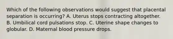 Which of the following observations would suggest that placental separation is occurring? A. Uterus stops contracting altogether. B. Umbilical cord pulsations stop. C. Uterine shape changes to globular. D. Maternal blood pressure drops.