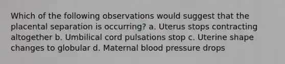 Which of the following observations would suggest that the placental separation is occurring? a. Uterus stops contracting altogether b. Umbilical cord pulsations stop c. Uterine shape changes to globular d. Maternal <a href='https://www.questionai.com/knowledge/kD0HacyPBr-blood-pressure' class='anchor-knowledge'>blood pressure</a> drops