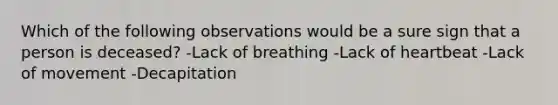 Which of the following observations would be a sure sign that a person is deceased? -Lack of breathing -Lack of heartbeat -Lack of movement -Decapitation