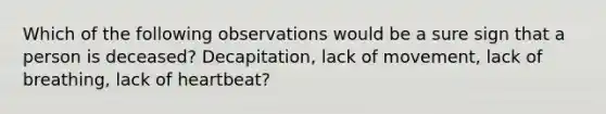 Which of the following observations would be a sure sign that a person is deceased? Decapitation, lack of movement, lack of breathing, lack of heartbeat?