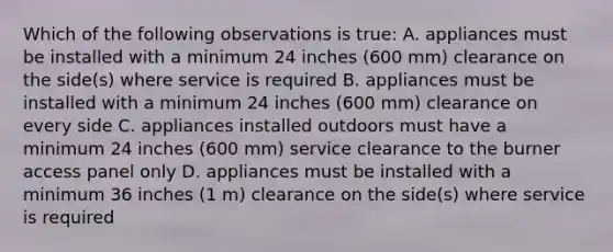 Which of the following observations is true: A. appliances must be installed with a minimum 24 inches (600 mm) clearance on the side(s) where service is required B. appliances must be installed with a minimum 24 inches (600 mm) clearance on every side C. appliances installed outdoors must have a minimum 24 inches (600 mm) service clearance to the burner access panel only D. appliances must be installed with a minimum 36 inches (1 m) clearance on the side(s) where service is required