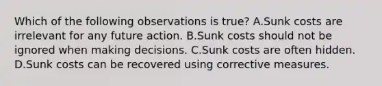 Which of the following observations is true? A.Sunk costs are irrelevant for any future action. B.Sunk costs should not be ignored when making decisions. C.Sunk costs are often hidden. D.Sunk costs can be recovered using corrective measures.