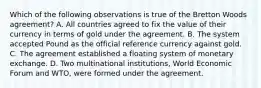 Which of the following observations is true of the Bretton Woods agreement? A. All countries agreed to fix the value of their currency in terms of gold under the agreement. B. The system accepted Pound as the official reference currency against gold. C. The agreement established a floating system of monetary exchange. D. Two multinational institutions, World Economic Forum and WTO, were formed under the agreement.