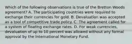 Which of the following observations is true of the Bretton Woods agreement? A. The participating countries were required to exchange their currencies for gold. B. Devaluation was accepted as a tool of competitive trade policy. C. The agreement called for a system of floating exchange rates. D. For weak currencies, devaluation of up to 10 percent was allowed without any formal approval by the International Monetary Fund.