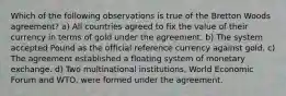 Which of the following observations is true of the Bretton Woods agreement? a) All countries agreed to fix the value of their currency in terms of gold under the agreement. b) The system accepted Pound as the official reference currency against gold. c) The agreement established a floating system of monetary exchange. d) Two multinational institutions, World Economic Forum and WTO, were formed under the agreement.