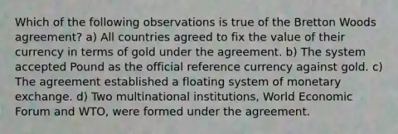 Which of the following observations is true of the Bretton Woods agreement? a) All countries agreed to fix the value of their currency in terms of gold under the agreement. b) The system accepted Pound as the official reference currency against gold. c) The agreement established a floating system of monetary exchange. d) Two multinational institutions, World Economic Forum and WTO, were formed under the agreement.