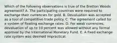 Which of the following observations is true of the Bretton Woods agreement? A. The participating countries were required to exchange their currencies for gold. B. Devaluation was accepted as a tool of competitive trade policy. C. The agreement called for a system of floating exchange rates. D. For weak currencies, devaluation of up to 10 percent was allowed without any formal approval by the International Monetary Fund. E. A fixed exchange rate system was deemed impractical.