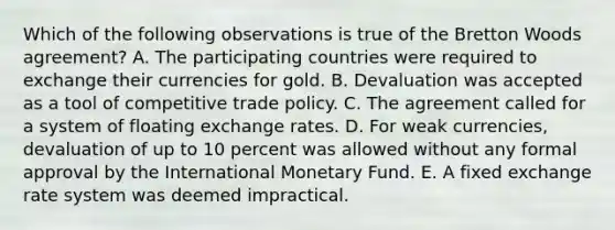 Which of the following observations is true of the Bretton Woods agreement? A. The participating countries were required to exchange their currencies for gold. B. Devaluation was accepted as a tool of competitive trade policy. C. The agreement called for a system of floating exchange rates. D. For weak currencies, devaluation of up to 10 percent was allowed without any formal approval by the International Monetary Fund. E. A fixed exchange rate system was deemed impractical.