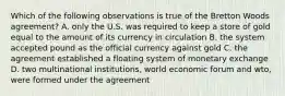 Which of the following observations is true of the Bretton Woods agreement? A. only the U.S. was required to keep a store of gold equal to the amount of its currency in circulation B. the system accepted pound as the official currency against gold C. the agreement established a floating system of monetary exchange D. two multinational institutions, world economic forum and wto, were formed under the agreement