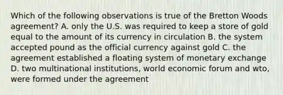 Which of the following observations is true of the Bretton Woods agreement? A. only the U.S. was required to keep a store of gold equal to the amount of its currency in circulation B. the system accepted pound as the official currency against gold C. the agreement established a floating system of monetary exchange D. two multinational institutions, world economic forum and wto, were formed under the agreement