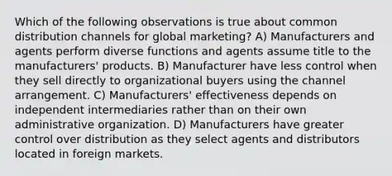 Which of the following observations is true about common distribution channels for global marketing? A) Manufacturers and agents perform diverse functions and agents assume title to the manufacturers' products. B) Manufacturer have less control when they sell directly to organizational buyers using the channel arrangement. C) Manufacturers' effectiveness depends on independent intermediaries rather than on their own administrative organization. D) Manufacturers have greater control over distribution as they select agents and distributors located in foreign markets.