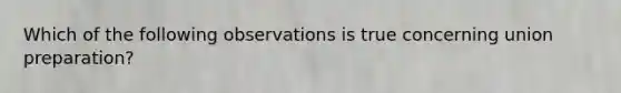 Which of the following observations is true concerning union preparation?