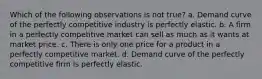 Which of the following observations is not true? a. Demand curve of the perfectly competitive industry is perfectly elastic. b. A firm in a perfectly competitive market can sell as much as it wants at market price. c. There is only one price for a product in a perfectly competitive market. d. Demand curve of the perfectly competitive firm is perfectly elastic.