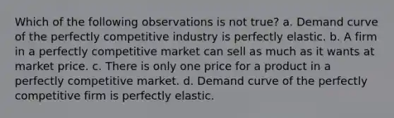 Which of the following observations is not true? a. Demand curve of the perfectly competitive industry is perfectly elastic. b. A firm in a perfectly competitive market can sell as much as it wants at market price. c. There is only one price for a product in a perfectly competitive market. d. Demand curve of the perfectly competitive firm is perfectly elastic.