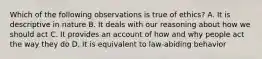 Which of the following observations is true of ethics? A. It is descriptive in nature B. It deals with our reasoning about how we should act C. It provides an account of how and why people act the way they do D. It is equivalent to law-abiding behavior
