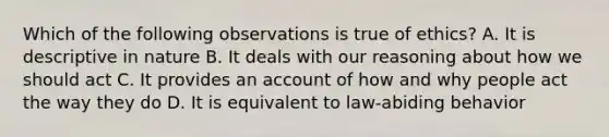 Which of the following observations is true of ethics? A. It is descriptive in nature B. It deals with our reasoning about how we should act C. It provides an account of how and why people act the way they do D. It is equivalent to law-abiding behavior