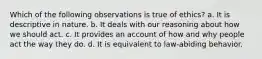 Which of the following observations is true of ethics? a. It is descriptive in nature. b. It deals with our reasoning about how we should act. c. It provides an account of how and why people act the way they do. d. It is equivalent to law-abiding behavior.