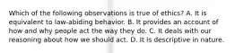 Which of the following observations is true of ethics? A. It is equivalent to law-abiding behavior. B. It provides an account of how and why people act the way they do. C. It deals with our reasoning about how we should act. D. It is descriptive in nature.