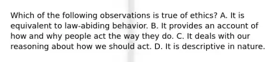 Which of the following observations is true of ethics? A. It is equivalent to law-abiding behavior. B. It provides an account of how and why people act the way they do. C. It deals with our reasoning about how we should act. D. It is descriptive in nature.