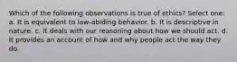 Which of the following observations is true of ethics? Select one: a. It is equivalent to law-abiding behavior. b. It is descriptive in nature. c. It deals with our reasoning about how we should act. d. It provides an account of how and why people act the way they do.