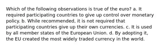 Which of the following observations is true of the euro? a. It required participating countries to give up control over monetary policy. b. While recommended, it is not required that participating countries give up their own currencies. c. It is used by all member states of the European Union. d. By adopting it, the EU created the most widely traded currency in the world.