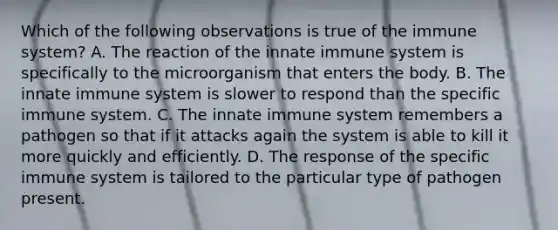 Which of the following observations is true of the immune system? A. The reaction of the innate immune system is specifically to the microorganism that enters the body. B. The innate immune system is slower to respond than the specific immune system. C. The innate immune system remembers a pathogen so that if it attacks again the system is able to kill it more quickly and efficiently. D. The response of the specific immune system is tailored to the particular type of pathogen present.