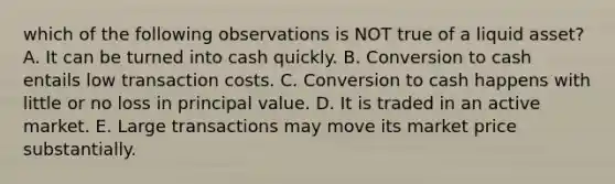 which of the following observations is NOT true of a liquid asset? A. It can be turned into cash quickly. B. Conversion to cash entails low transaction costs. C. Conversion to cash happens with little or no loss in principal value. D. It is traded in an active market. E. Large transactions may move its market price substantially.