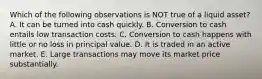 Which of the following observations is NOT true of a liquid asset? A. It can be turned into cash quickly. B. Conversion to cash entails low transaction costs. C. Conversion to cash happens with little or no loss in principal value. D. It is traded in an active market. E. Large transactions may move its market price substantially.