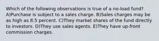 Which of the following observations is true of a no-load fund? A)Purchase is subject to a sales charge. B)Sales charges may be as high as 8.5 percent. C)They market shares of the fund directly to investors. D)They use sales agents. E)They have up-front commission charges.