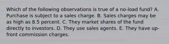 Which of the following observations is true of a no-load fund? A. Purchase is subject to a sales charge. B. Sales charges may be as high as 8.5 percent. C. They market shares of the fund directly to investors. D. They use sales agents. E. They have up-front commission charges.