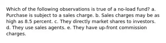 Which of the following observations is true of a no-load fund? a. Purchase is subject to a sales charge. b. Sales charges may be as high as 8.5 percent. c. They directly market shares to investors. d. They use sales agents. e. They have up-front commission charges.