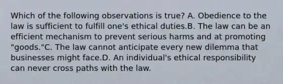 Which of the following observations is true? A. Obedience to the law is sufficient to fulfill one's ethical duties.B. The law can be an efficient mechanism to prevent serious harms and at promoting "goods."C. The law cannot anticipate every new dilemma that businesses might face.D. An individual's ethical responsibility can never cross paths with the law.