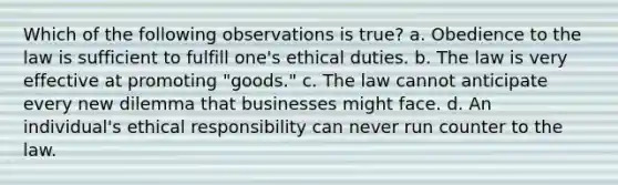 Which of the following observations is true? a. Obedience to the law is sufficient to fulfill one's ethical duties. b. The law is very effective at promoting "goods." c. The law cannot anticipate every new dilemma that businesses might face. d. An individual's ethical responsibility can never run counter to the law.