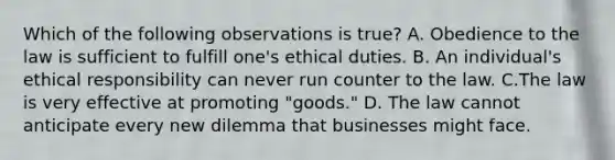 Which of the following observations is true? A. Obedience to the law is sufficient to fulfill one's ethical duties. B. An individual's ethical responsibility can never run counter to the law. C.The law is very effective at promoting "goods." D. The law cannot anticipate every new dilemma that businesses might face.