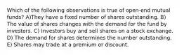 Which of the following observations is true of open-end mutual funds? A)They have a fixed number of shares outstanding. B) The value of shares changes with the demand for the fund by investors. C) Investors buy and sell shares on a stock exchange. D) The demand for shares determines the number outstanding. E) Shares may trade at a premium or discount.