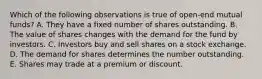 Which of the following observations is true of open-end mutual funds? A. They have a fixed number of shares outstanding. B. The value of shares changes with the demand for the fund by investors. C. Investors buy and sell shares on a stock exchange. D. The demand for shares determines the number outstanding. E. Shares may trade at a premium or discount.