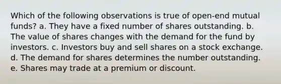 Which of the following observations is true of open-end mutual funds? a. They have a fixed number of shares outstanding. b. The value of shares changes with the demand for the fund by investors. c. Investors buy and sell shares on a stock exchange. d. The demand for shares determines the number outstanding. e. Shares may trade at a premium or discount.