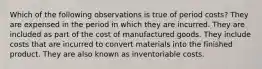 Which of the following observations is true of period costs? They are expensed in the period in which they are incurred. They are included as part of the cost of manufactured goods. They include costs that are incurred to convert materials into the finished product. They are also known as inventoriable costs.