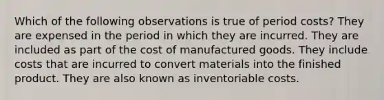 Which of the following observations is true of period costs? They are expensed in the period in which they are incurred. They are included as part of the cost of manufactured goods. They include costs that are incurred to convert materials into the finished product. They are also known as inventoriable costs.