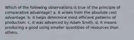 Which of the following observations is true of the principle of comparative advantage? a. It arises from the absolute cost advantage. b. It helps determine most efficient patterns of production. c. It was advanced by Adam Smith. d. It means producing a good using smaller quantities of resources than others.