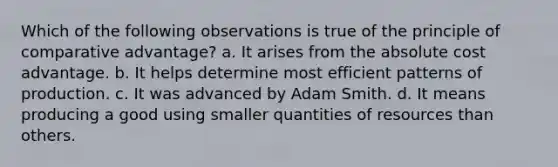 Which of the following observations is true of the principle of comparative advantage? a. It arises from the absolute cost advantage. b. It helps determine most efficient patterns of production. c. It was advanced by Adam Smith. d. It means producing a good using smaller quantities of resources than others.